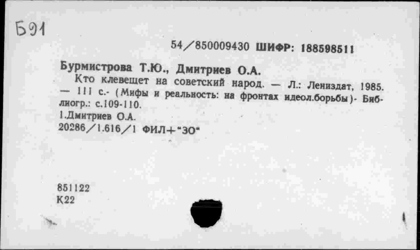 ﻿Б94
54/850009430 ШИФР: 188598511
Бурмистрова Т.Ю., Дмитриев О.А.
Кто клевещет на советский народ. - л.: Лениздат, 1985.
111 с.- (Мифы и реальность: на фронтах идеол.борьбы1- Биб-лиогр.: с. 109-ПО.	'
1 Дмитриев О.А.
20286/1.616/1 ФИЛ4-“ЗО*
851122
К22
I